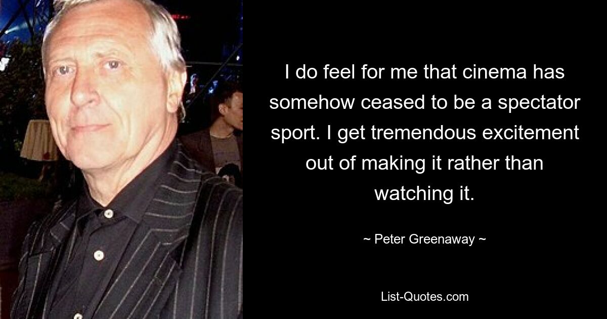 I do feel for me that cinema has somehow ceased to be a spectator sport. I get tremendous excitement out of making it rather than watching it. — © Peter Greenaway