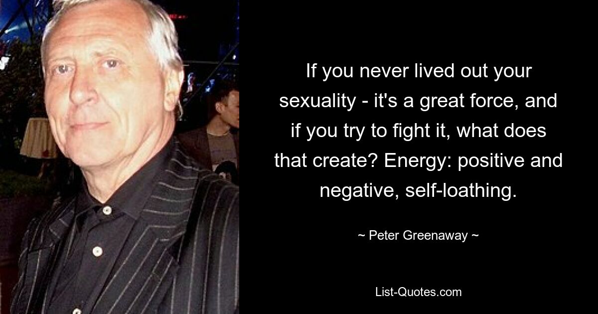 If you never lived out your sexuality - it's a great force, and if you try to fight it, what does that create? Energy: positive and negative, self-loathing. — © Peter Greenaway