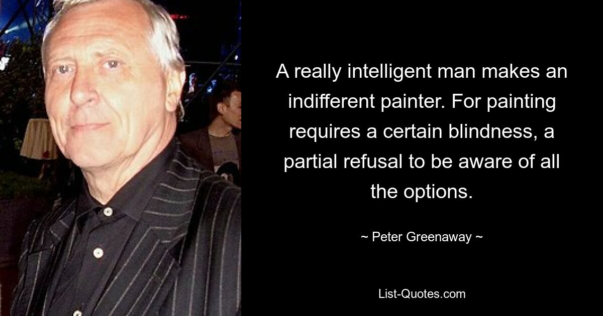 A really intelligent man makes an indifferent painter. For painting requires a certain blindness, a partial refusal to be aware of all the options. — © Peter Greenaway