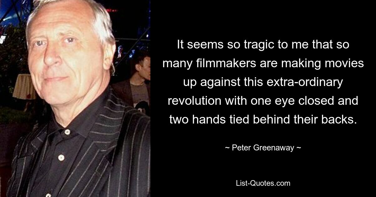 It seems so tragic to me that so many filmmakers are making movies up against this extra-ordinary revolution with one eye closed and two hands tied behind their backs. — © Peter Greenaway