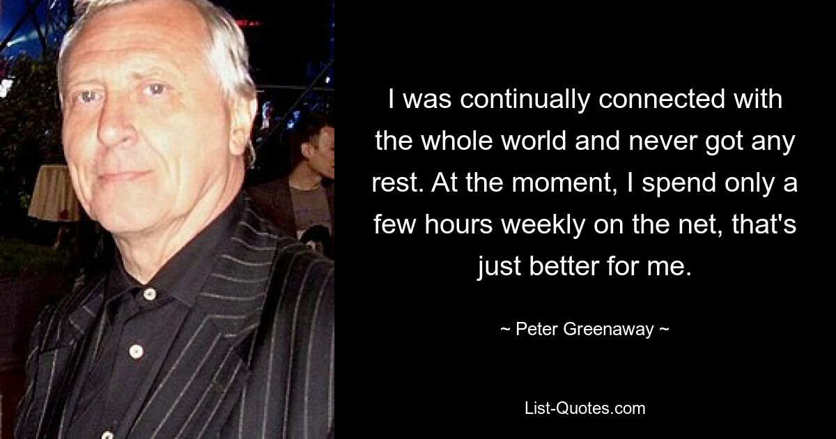 I was continually connected with the whole world and never got any rest. At the moment, I spend only a few hours weekly on the net, that's just better for me. — © Peter Greenaway