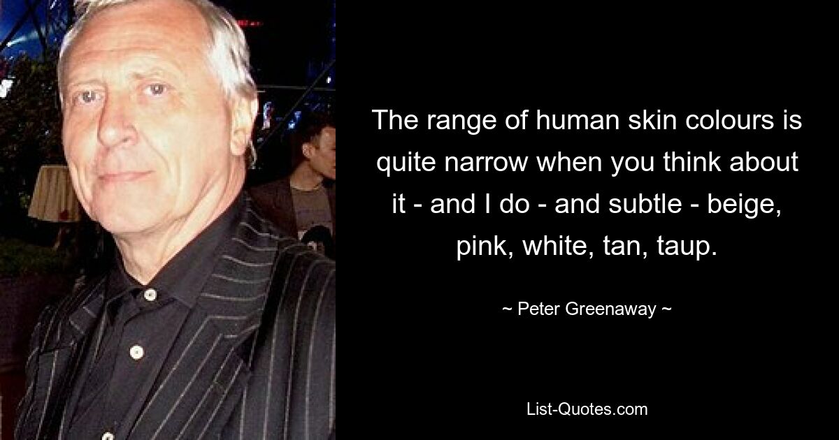 The range of human skin colours is quite narrow when you think about it - and I do - and subtle - beige, pink, white, tan, taup. — © Peter Greenaway