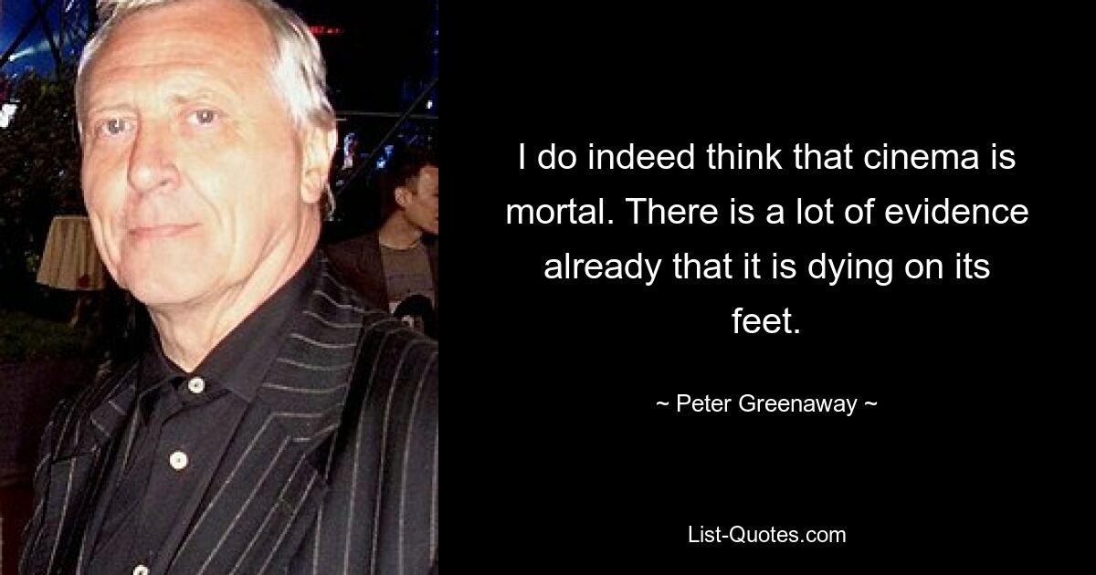 I do indeed think that cinema is mortal. There is a lot of evidence already that it is dying on its feet. — © Peter Greenaway