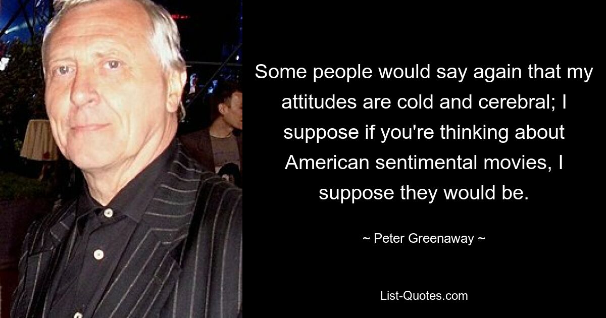 Some people would say again that my attitudes are cold and cerebral; I suppose if you're thinking about American sentimental movies, I suppose they would be. — © Peter Greenaway