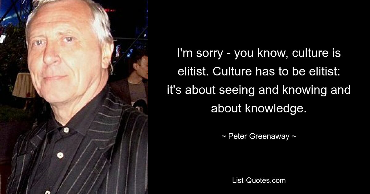 I'm sorry - you know, culture is elitist. Culture has to be elitist: it's about seeing and knowing and about knowledge. — © Peter Greenaway