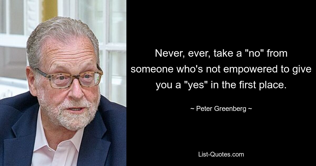 Never, ever, take a "no" from someone who's not empowered to give you a "yes" in the first place. — © Peter Greenberg