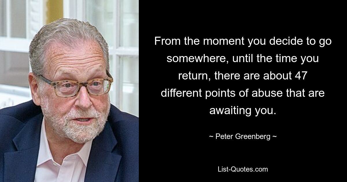 From the moment you decide to go somewhere, until the time you return, there are about 47 different points of abuse that are awaiting you. — © Peter Greenberg