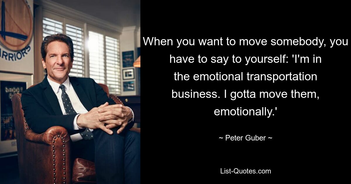 When you want to move somebody, you have to say to yourself: 'I'm in the emotional transportation business. I gotta move them, emotionally.' — © Peter Guber