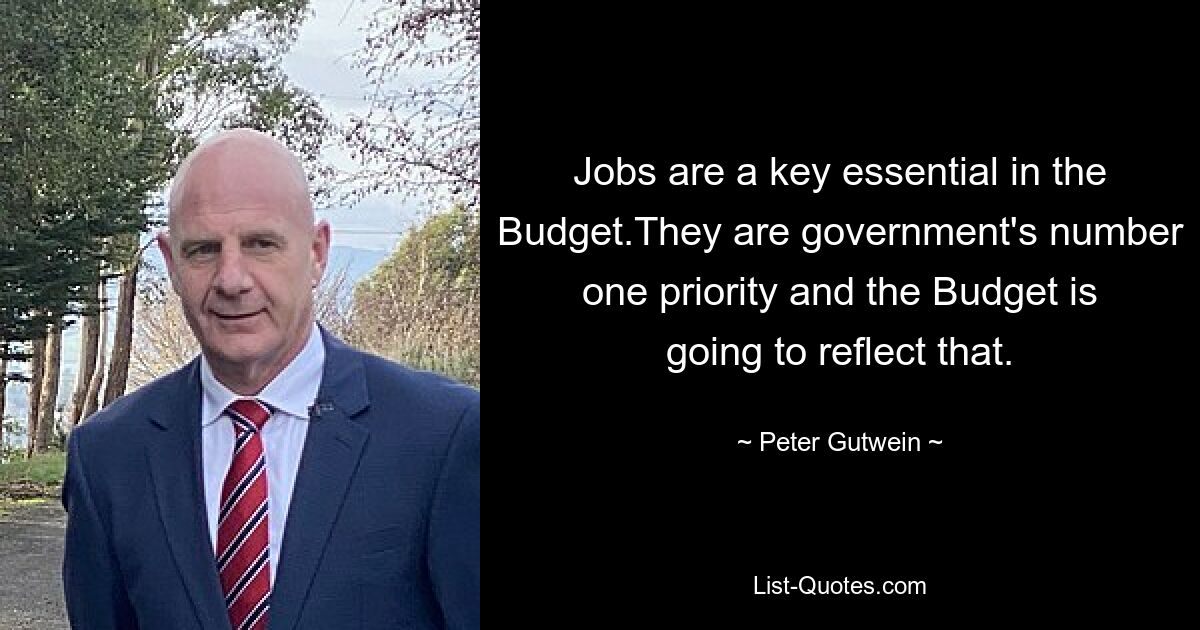 Jobs are a key essential in the Budget.They are government's number one priority and the Budget is going to reflect that. — © Peter Gutwein