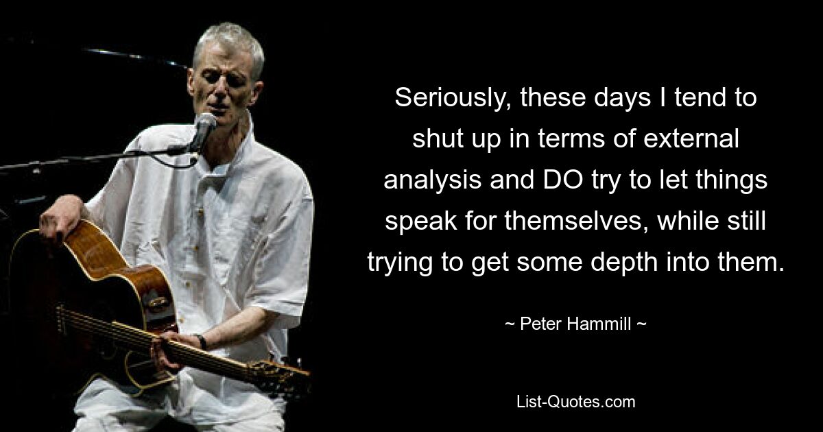 Seriously, these days I tend to shut up in terms of external analysis and DO try to let things speak for themselves, while still trying to get some depth into them. — © Peter Hammill