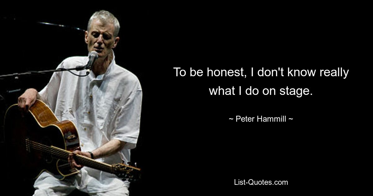 To be honest, I don't know really what I do on stage. — © Peter Hammill