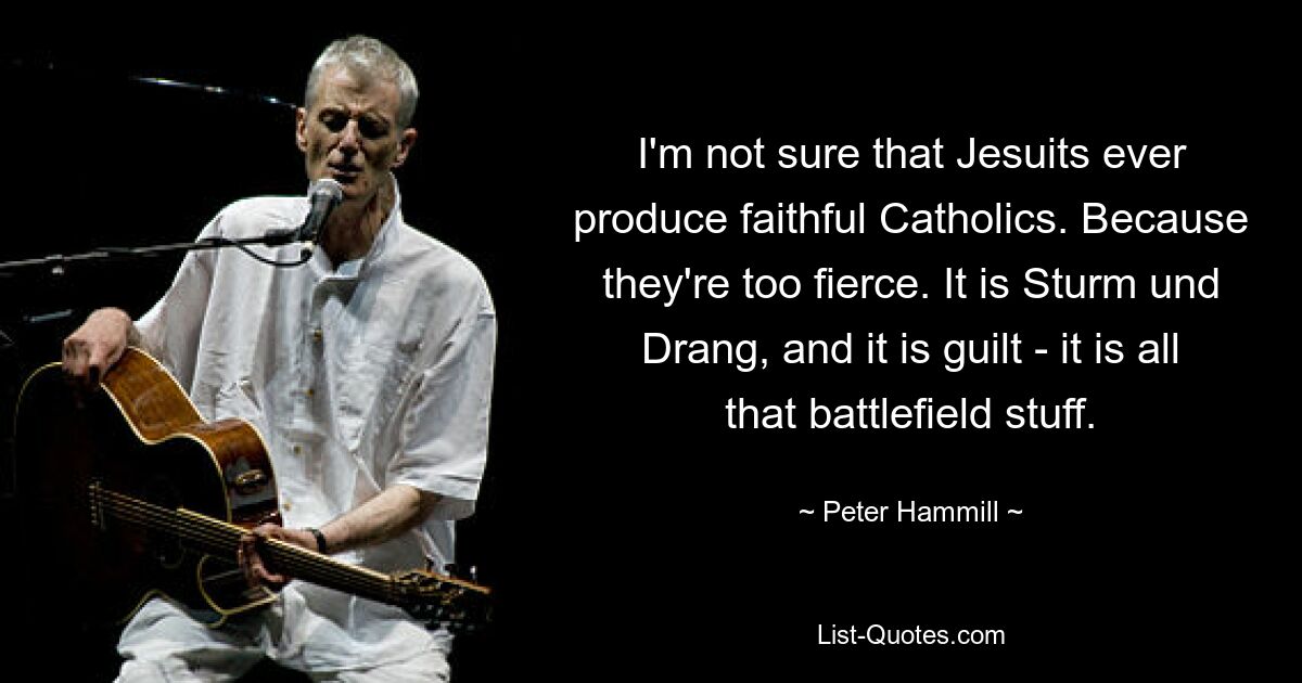 I'm not sure that Jesuits ever produce faithful Catholics. Because they're too fierce. It is Sturm und Drang, and it is guilt - it is all that battlefield stuff. — © Peter Hammill