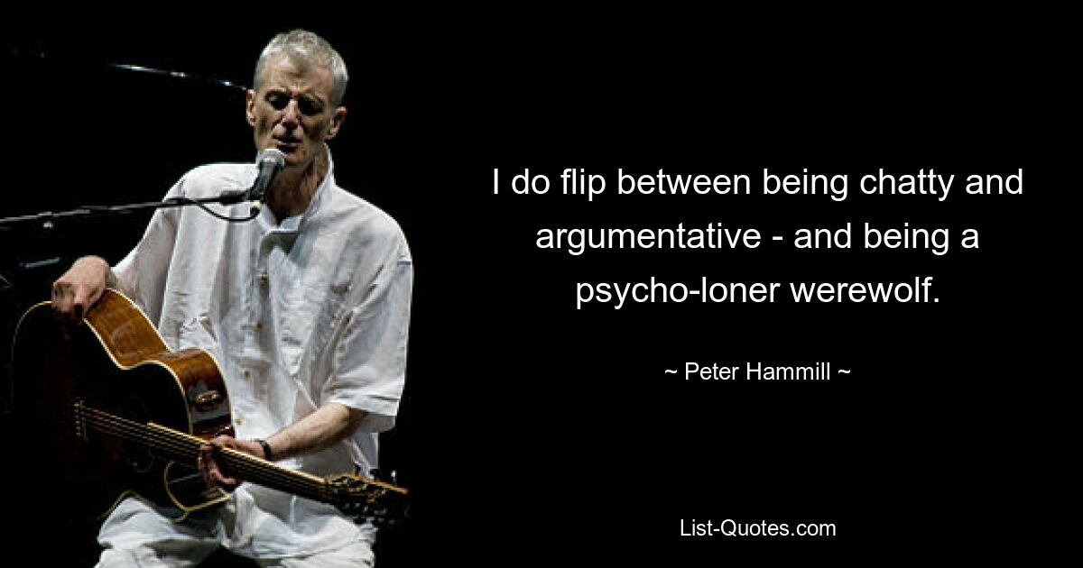 I do flip between being chatty and argumentative - and being a psycho-loner werewolf. — © Peter Hammill