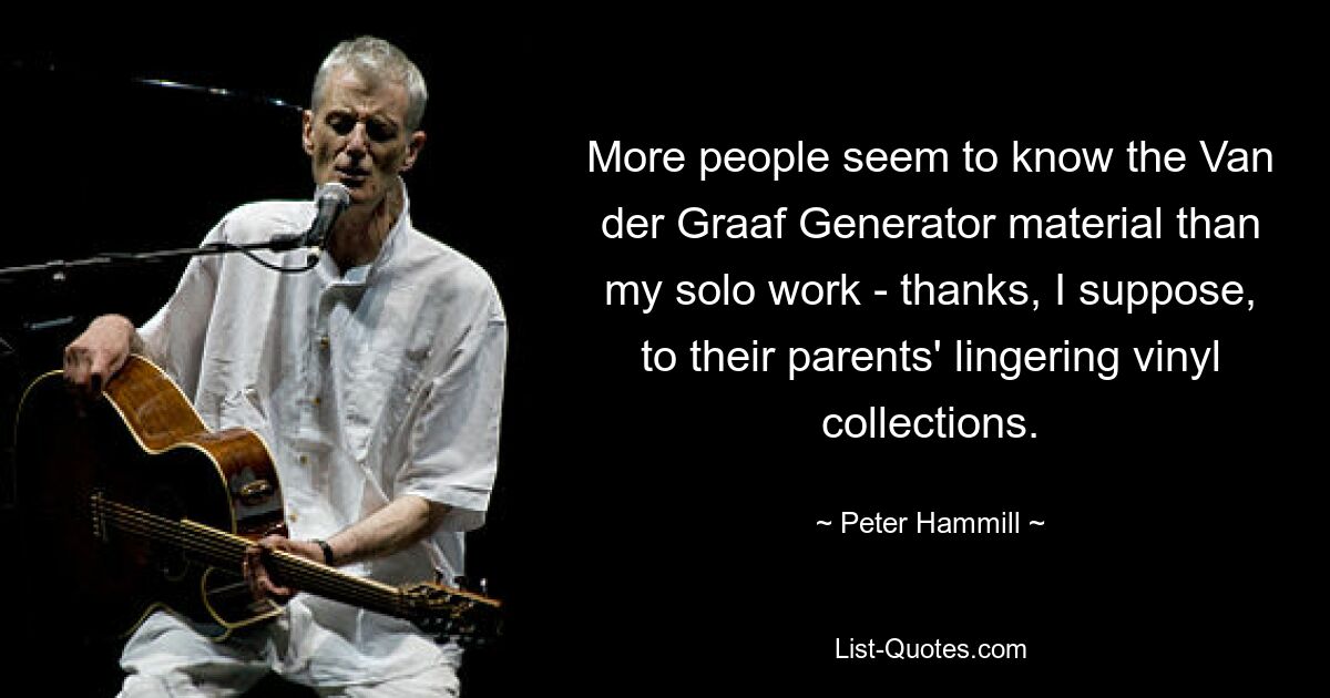 More people seem to know the Van der Graaf Generator material than my solo work - thanks, I suppose, to their parents' lingering vinyl collections. — © Peter Hammill