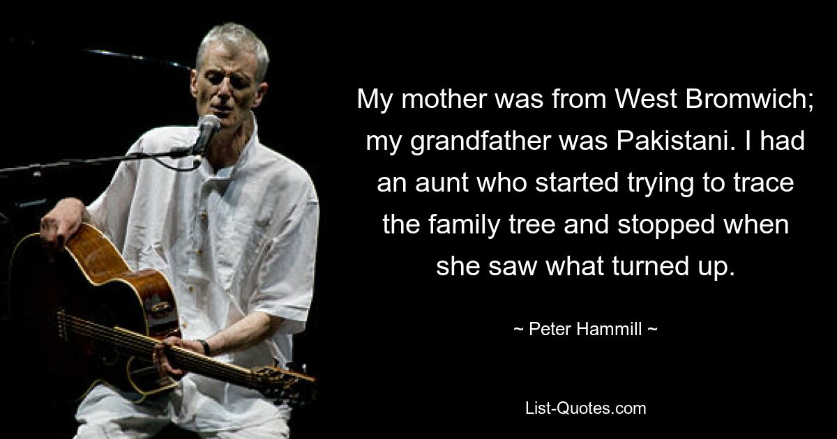 My mother was from West Bromwich; my grandfather was Pakistani. I had an aunt who started trying to trace the family tree and stopped when she saw what turned up. — © Peter Hammill