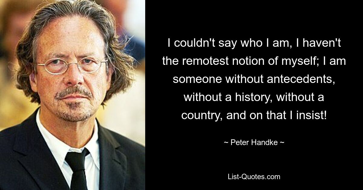 I couldn't say who I am, I haven't the remotest notion of myself; I am someone without antecedents, without a history, without a country, and on that I insist! — © Peter Handke