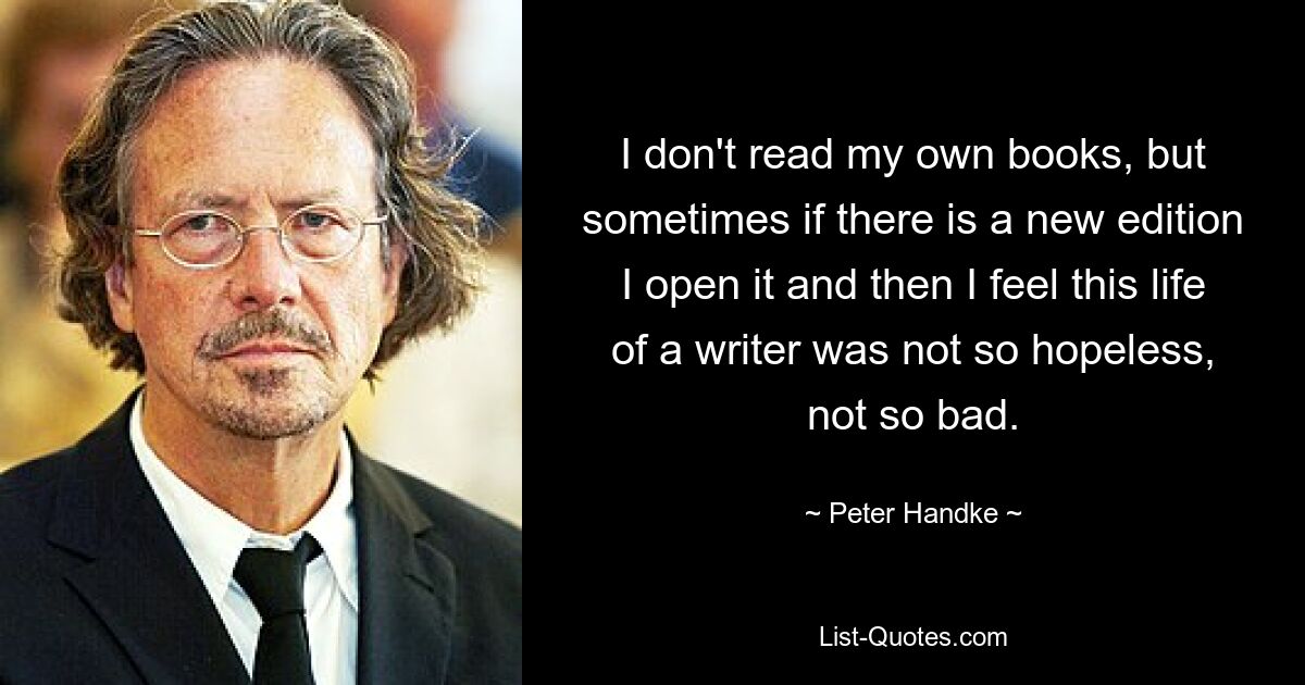 I don't read my own books, but sometimes if there is a new edition I open it and then I feel this life of a writer was not so hopeless, not so bad. — © Peter Handke