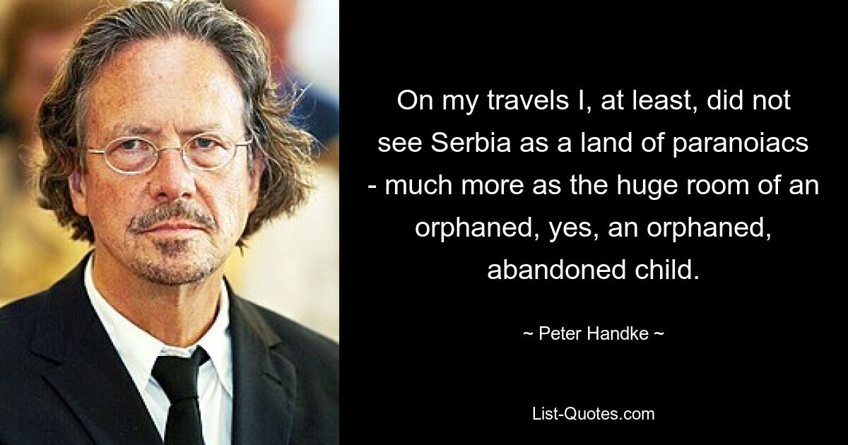 On my travels I, at least, did not see Serbia as a land of paranoiacs - much more as the huge room of an orphaned, yes, an orphaned, abandoned child. — © Peter Handke