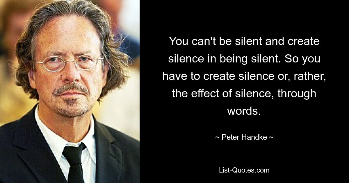 You can't be silent and create silence in being silent. So you have to create silence or, rather, the effect of silence, through words. — © Peter Handke