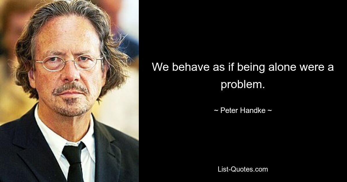 We behave as if being alone were a problem. — © Peter Handke