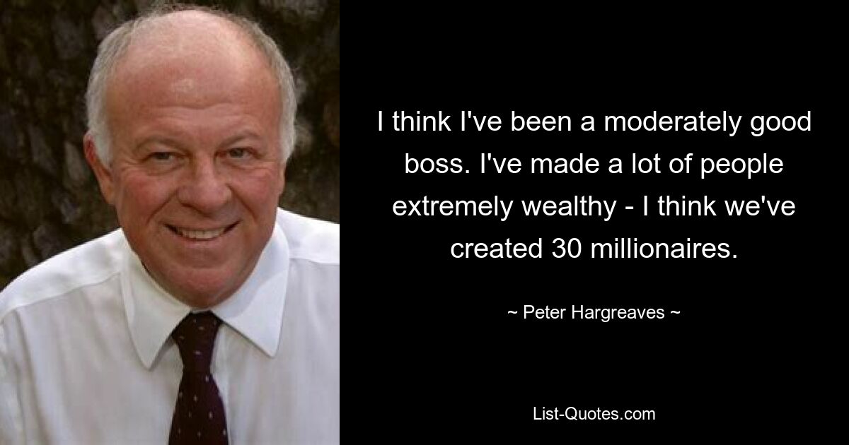 I think I've been a moderately good boss. I've made a lot of people extremely wealthy - I think we've created 30 millionaires. — © Peter Hargreaves