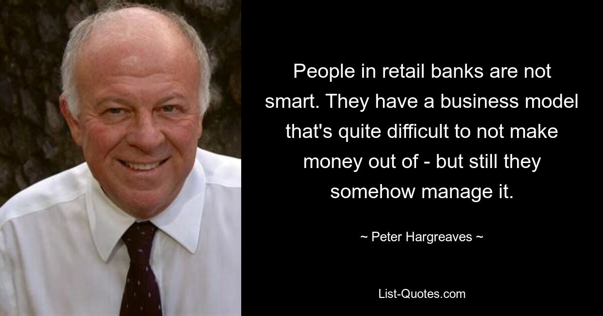 People in retail banks are not smart. They have a business model that's quite difficult to not make money out of - but still they somehow manage it. — © Peter Hargreaves