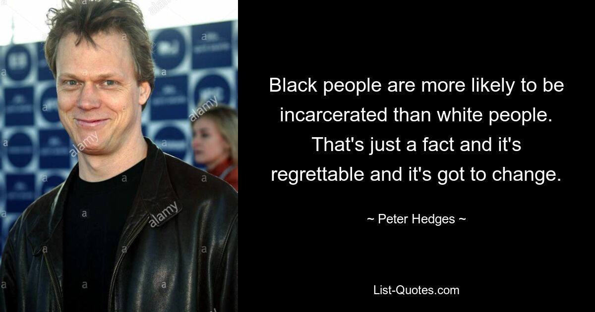 Black people are more likely to be incarcerated than white people. That's just a fact and it's regrettable and it's got to change. — © Peter Hedges