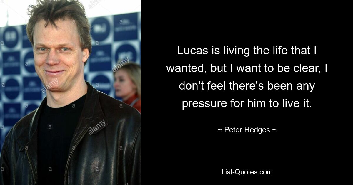 Lucas is living the life that I wanted, but I want to be clear, I don't feel there's been any pressure for him to live it. — © Peter Hedges