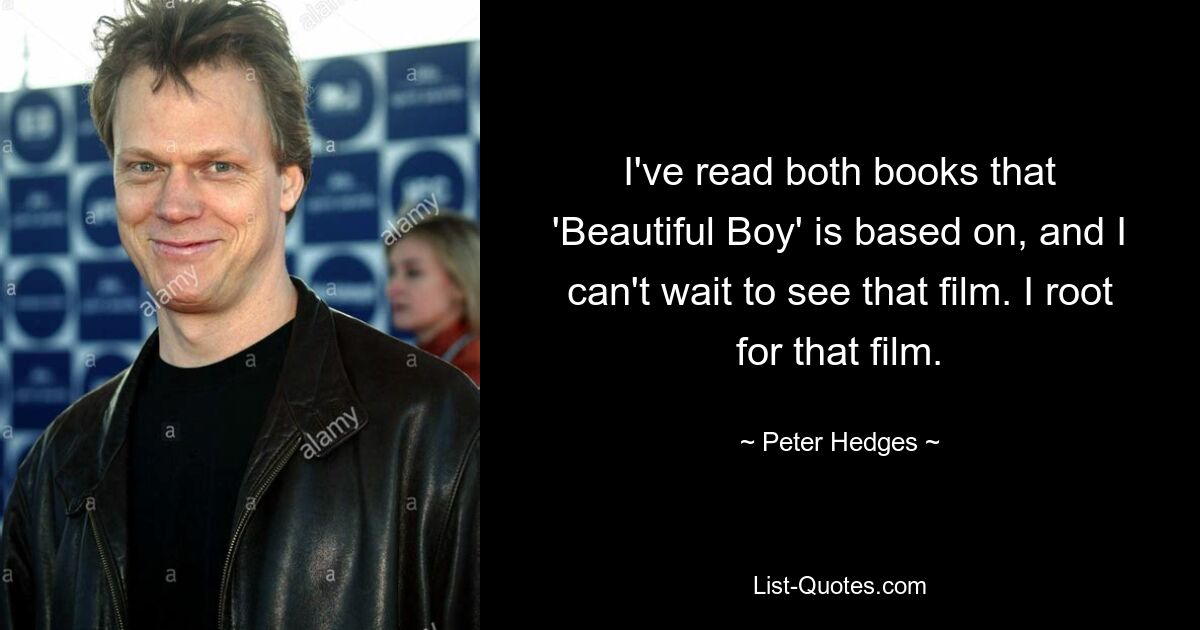 I've read both books that 'Beautiful Boy' is based on, and I can't wait to see that film. I root for that film. — © Peter Hedges