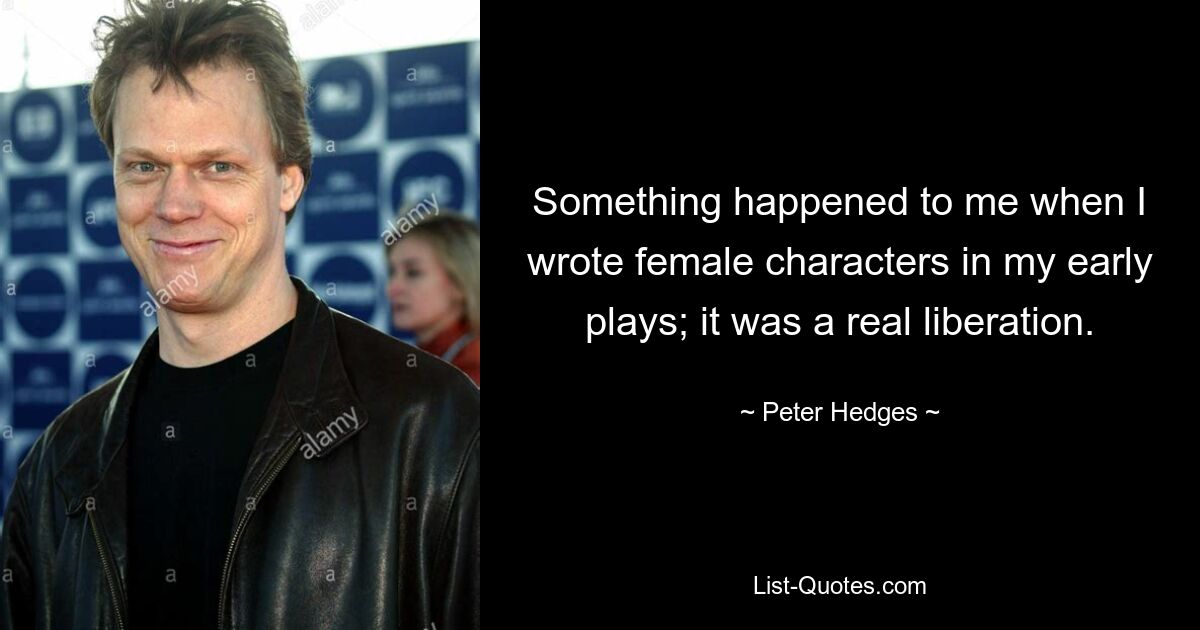 Something happened to me when I wrote female characters in my early plays; it was a real liberation. — © Peter Hedges