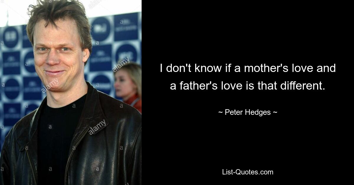 I don't know if a mother's love and a father's love is that different. — © Peter Hedges