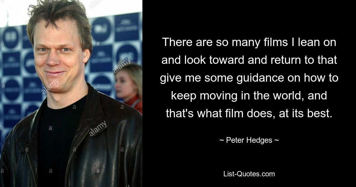 There are so many films I lean on and look toward and return to that give me some guidance on how to keep moving in the world, and that's what film does, at its best. — © Peter Hedges