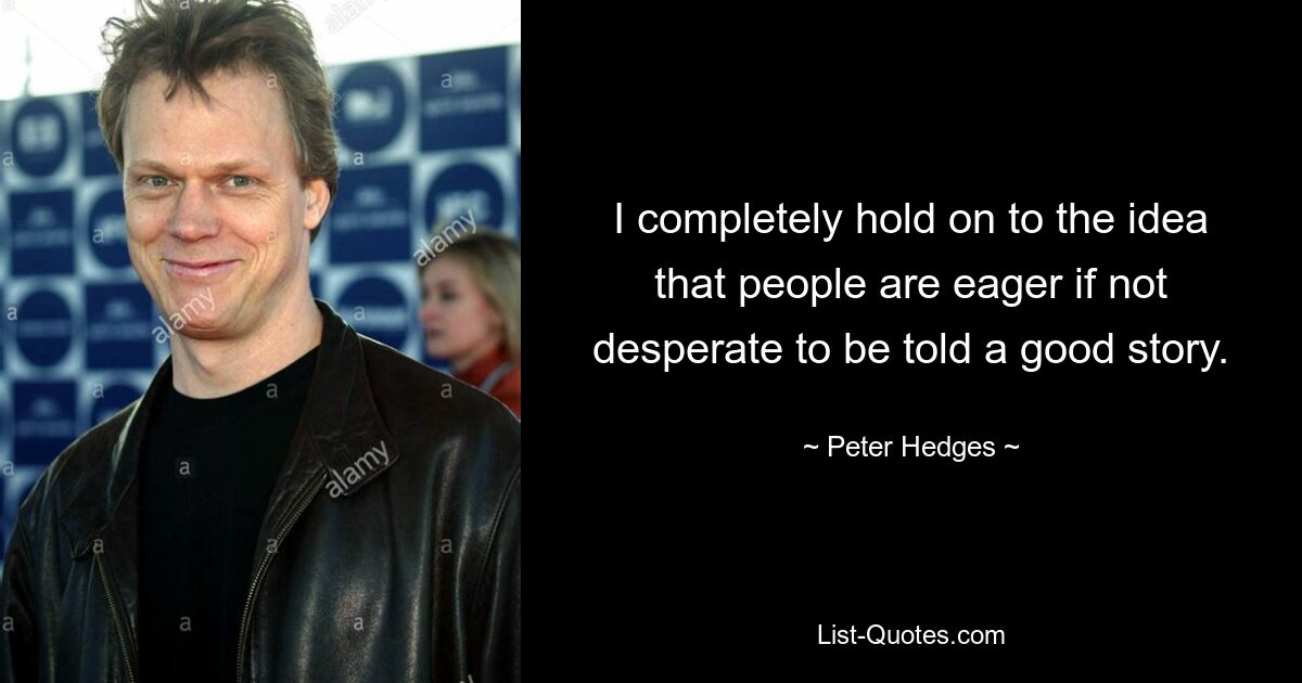 I completely hold on to the idea that people are eager if not desperate to be told a good story. — © Peter Hedges