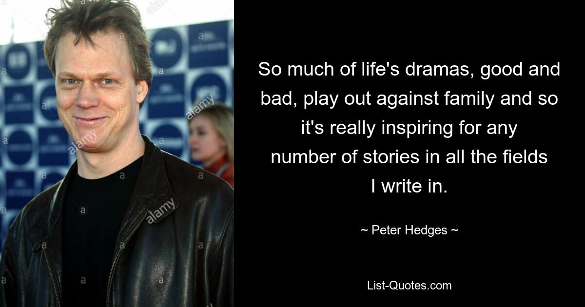 So much of life's dramas, good and bad, play out against family and so it's really inspiring for any number of stories in all the fields I write in. — © Peter Hedges