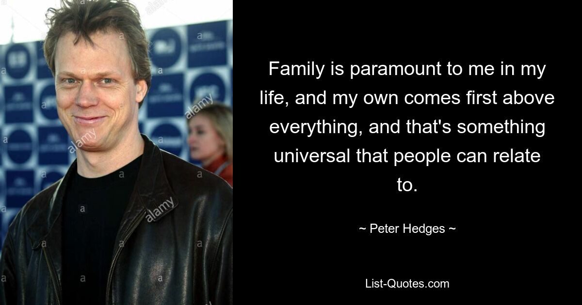 Family is paramount to me in my life, and my own comes first above everything, and that's something universal that people can relate to. — © Peter Hedges