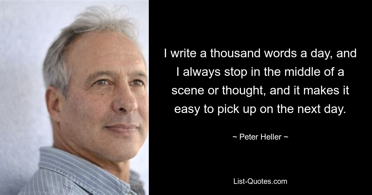 I write a thousand words a day, and I always stop in the middle of a scene or thought, and it makes it easy to pick up on the next day. — © Peter Heller