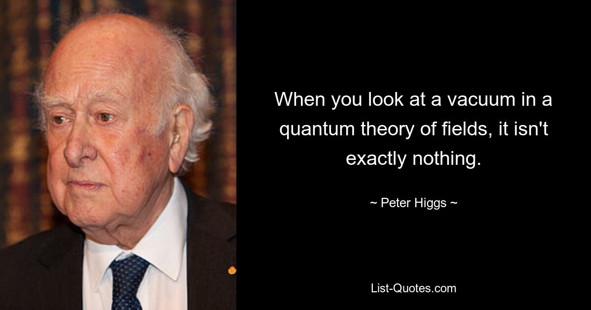 When you look at a vacuum in a quantum theory of fields, it isn't exactly nothing. — © Peter Higgs