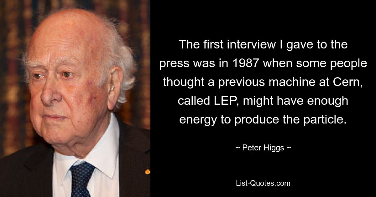 The first interview I gave to the press was in 1987 when some people thought a previous machine at Cern, called LEP, might have enough energy to produce the particle. — © Peter Higgs