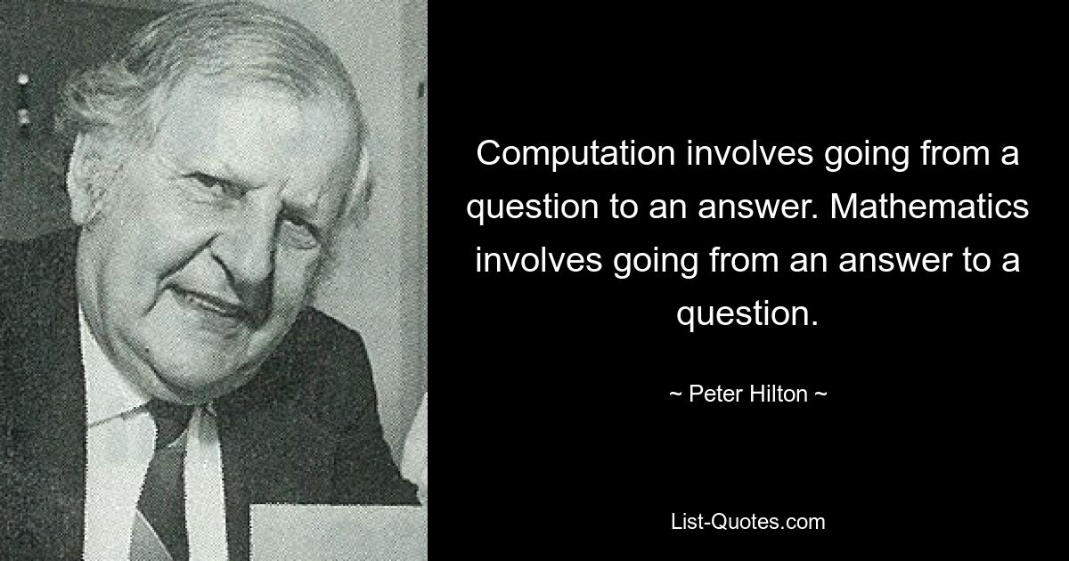 Computation involves going from a question to an answer. Mathematics involves going from an answer to a question. — © Peter Hilton