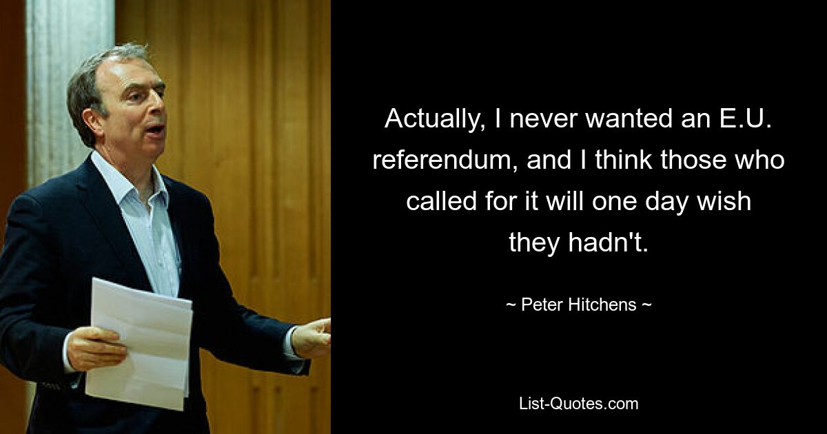 Actually, I never wanted an E.U. referendum, and I think those who called for it will one day wish they hadn't. — © Peter Hitchens