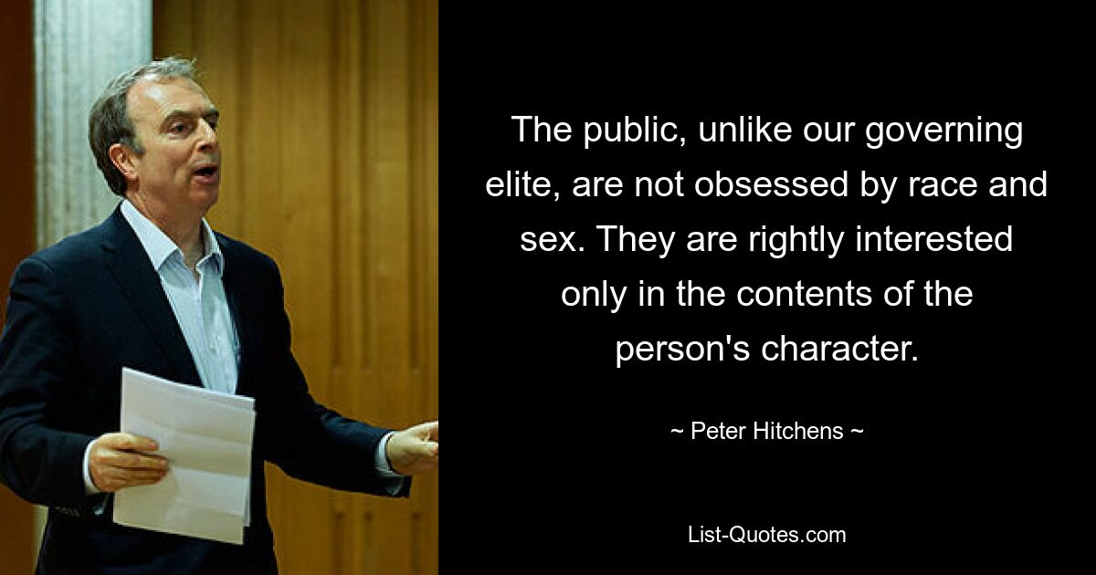 The public, unlike our governing elite, are not obsessed by race and sex. They are rightly interested only in the contents of the person's character. — © Peter Hitchens