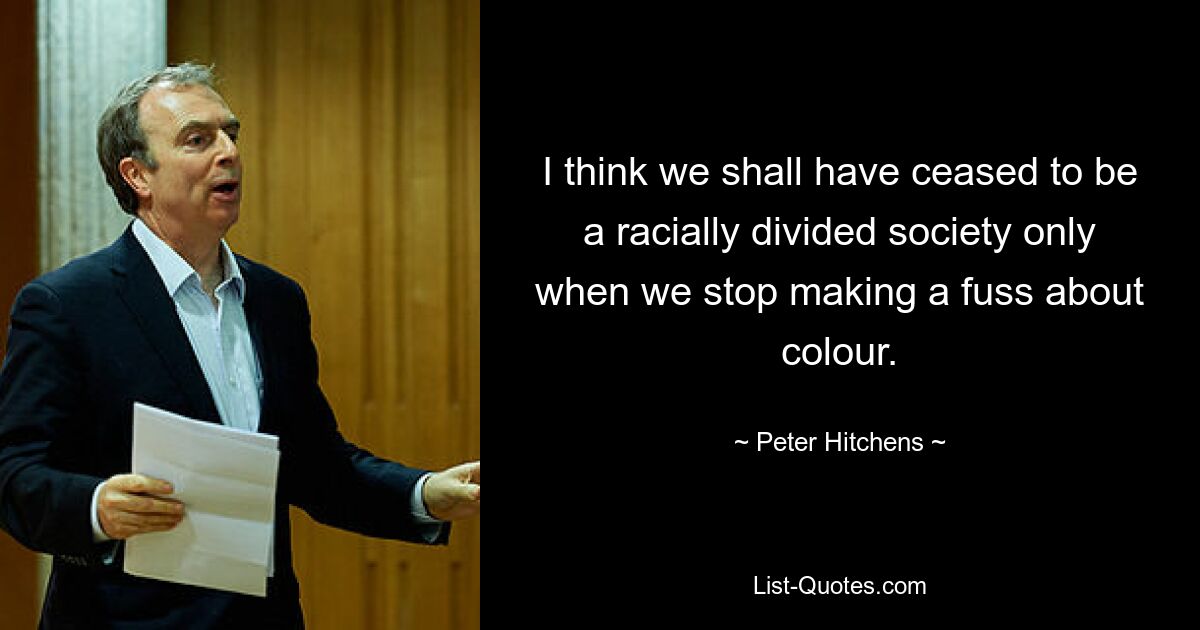 I think we shall have ceased to be a racially divided society only when we stop making a fuss about colour. — © Peter Hitchens