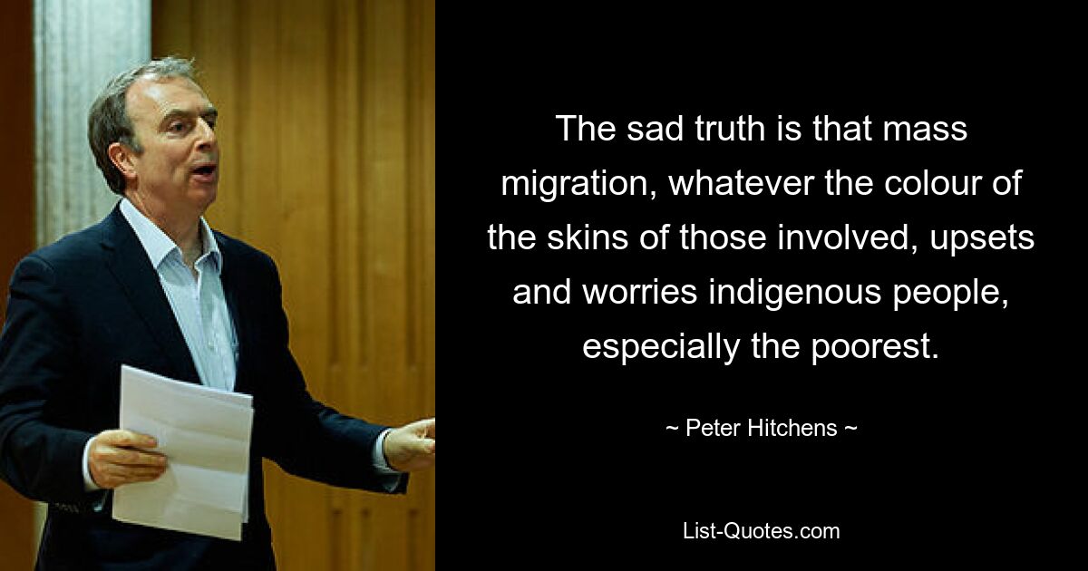 Die traurige Wahrheit ist, dass Massenmigration, unabhängig von der Hautfarbe der Beteiligten, die indigene Bevölkerung, insbesondere die Ärmsten, verärgert und beunruhigt. — © Peter Hitchens