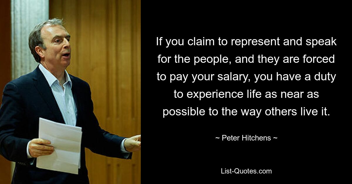 If you claim to represent and speak for the people, and they are forced to pay your salary, you have a duty to experience life as near as possible to the way others live it. — © Peter Hitchens