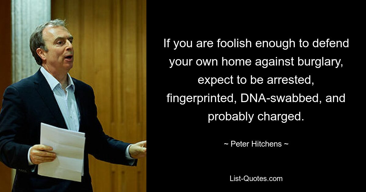 If you are foolish enough to defend your own home against burglary, expect to be arrested, fingerprinted, DNA-swabbed, and probably charged. — © Peter Hitchens