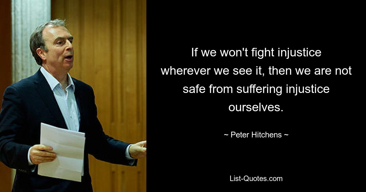 If we won't fight injustice wherever we see it, then we are not safe from suffering injustice ourselves. — © Peter Hitchens