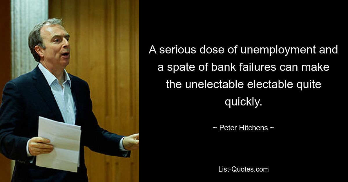 A serious dose of unemployment and a spate of bank failures can make the unelectable electable quite quickly. — © Peter Hitchens