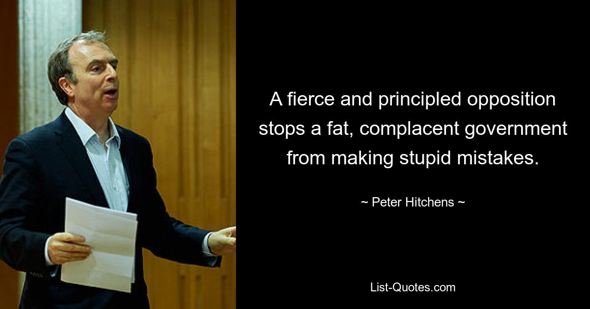 A fierce and principled opposition stops a fat, complacent government from making stupid mistakes. — © Peter Hitchens