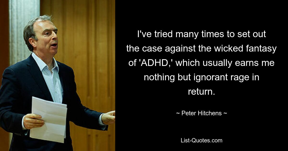 I've tried many times to set out the case against the wicked fantasy of 'ADHD,' which usually earns me nothing but ignorant rage in return. — © Peter Hitchens