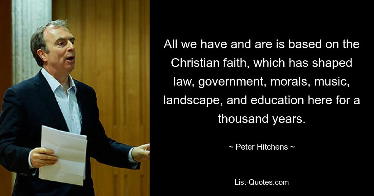 All we have and are is based on the Christian faith, which has shaped law, government, morals, music, landscape, and education here for a thousand years. — © Peter Hitchens